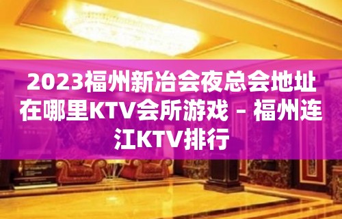 2023福州新冶会夜总会地址在哪里KTV会所游戏 – 福州连江KTV排行