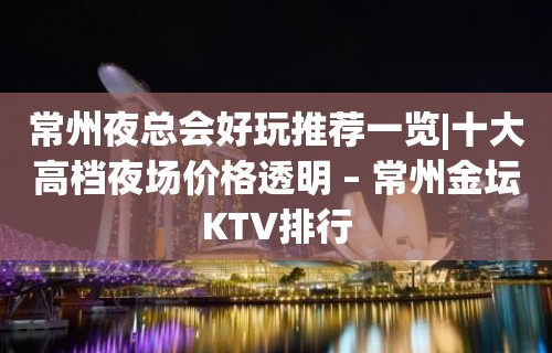 常州夜总会好玩推荐一览|十大高档夜场价格透明 – 常州金坛KTV排行