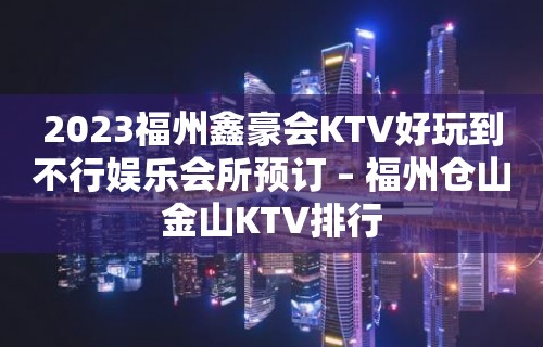 2023福州鑫豪会KTV好玩到不行娱乐会所预订 – 福州仓山金山KTV排行