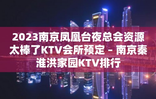 2023南京凤凰台夜总会资源太棒了KTV会所预定 – 南京秦淮洪家园KTV排行