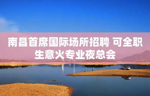 南昌首席国际场所招聘 可全职生意火专业夜总会