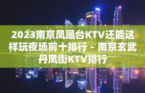 2023南京凤凰台KTV还能这样玩夜场前十排行 – 南京玄武丹凤街KTV排行