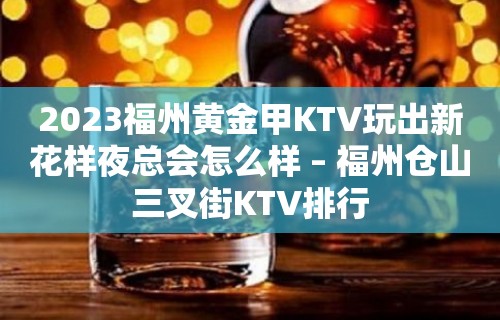 2023福州黄金甲KTV玩出新花样夜总会怎么样 – 福州仓山三叉街KTV排行