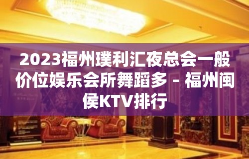 2023福州璞利汇夜总会一般价位娱乐会所舞蹈多 – 福州闽侯KTV排行