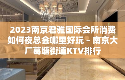 2023南京君雅国际会所消费如何夜总会哪里好玩 – 南京大厂葛塘街道KTV排行