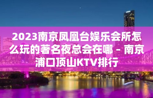 2023南京凤凰台娱乐会所怎么玩的著名夜总会在哪 – 南京浦口顶山KTV排行