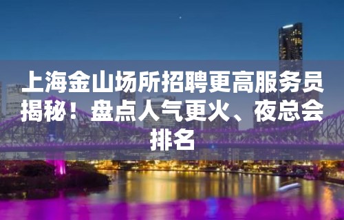 上海金山场所招聘更高服务员揭秘！盘点人气更火、夜总会排名