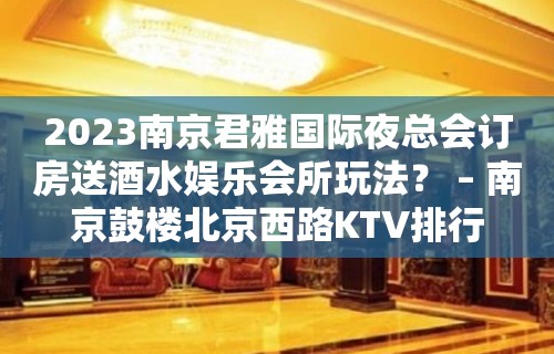 2023南京君雅国际夜总会订房送酒水娱乐会所玩法？ – 南京鼓楼北京西路KTV排行