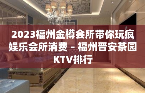 2023福州金樽会所带你玩疯娱乐会所消费 – 福州晋安茶园KTV排行