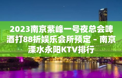 2023南京紫峰一号夜总会啤酒打88折娱乐会所预定 – 南京溧水永阳KTV排行