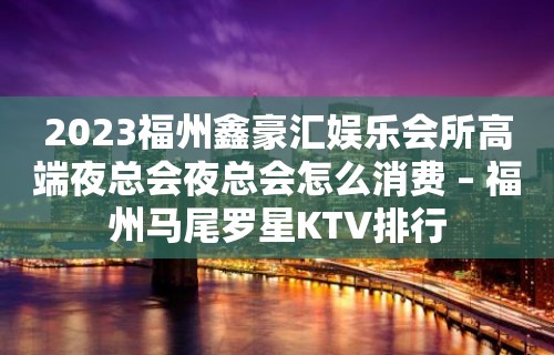 2023福州鑫豪汇娱乐会所高端夜总会夜总会怎么消费 – 福州马尾罗星KTV排行