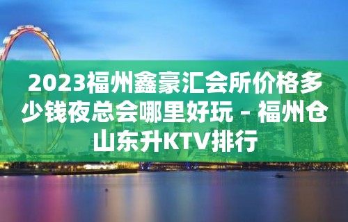 2023福州鑫豪汇会所价格多少钱夜总会哪里好玩 – 福州仓山东升KTV排行