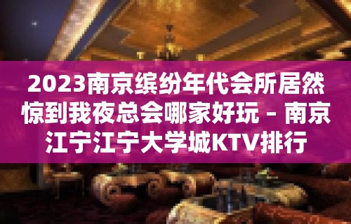 2023南京缤纷年代会所居然惊到我夜总会哪家好玩 – 南京江宁江宁大学城KTV排行