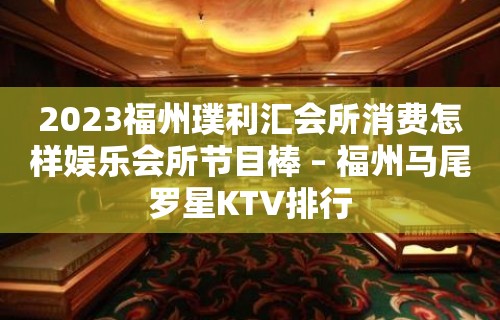 2023福州璞利汇会所消费怎样娱乐会所节目棒 – 福州马尾罗星KTV排行