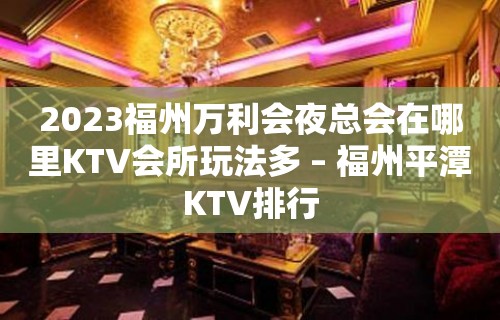 2023福州万利会夜总会在哪里KTV会所玩法多 – 福州平潭KTV排行