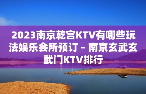 2023南京乾宫KTV有哪些玩法娱乐会所预订 – 南京玄武玄武门KTV排行