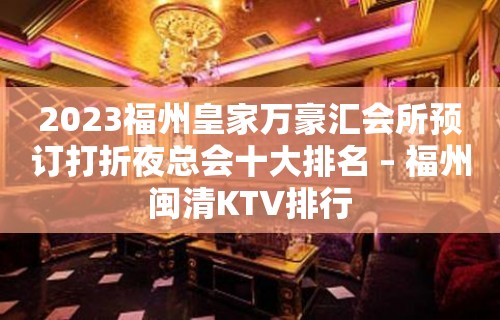 2023福州皇家万豪汇会所预订打折夜总会十大排名 – 福州闽清KTV排行