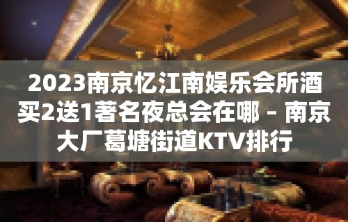 2023南京忆江南娱乐会所酒买2送1著名夜总会在哪 – 南京大厂葛塘街道KTV排行