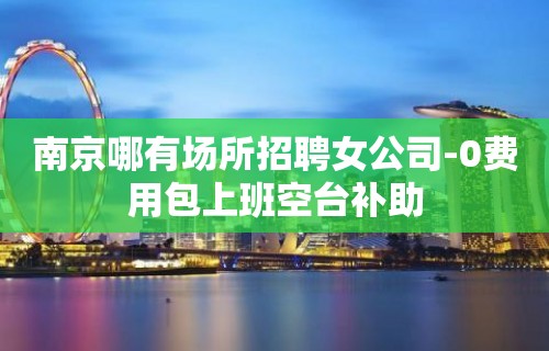 南京哪有场所招聘女公司-0费用包上班空台补助