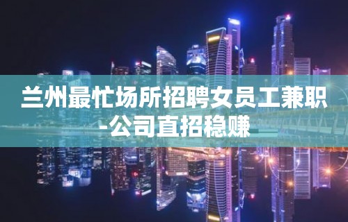 兰州最忙场所招聘女员工兼职-公司直招稳赚