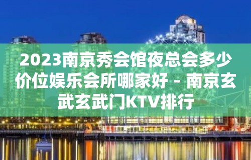 2023南京秀会馆夜总会多少价位娱乐会所哪家好 – 南京玄武玄武门KTV排行