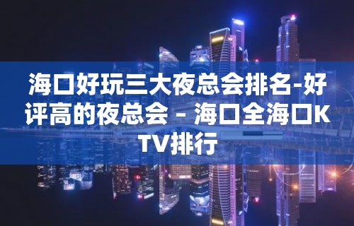 海口好玩三大夜总会排名-好评高的夜总会 – 海口全海口KTV排行