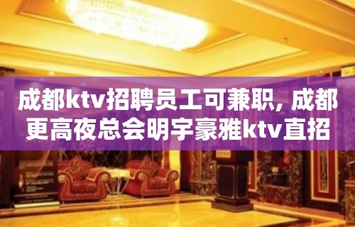 成都ktv招聘员工可兼职, 成都更高夜总会明宇豪雅ktv直招