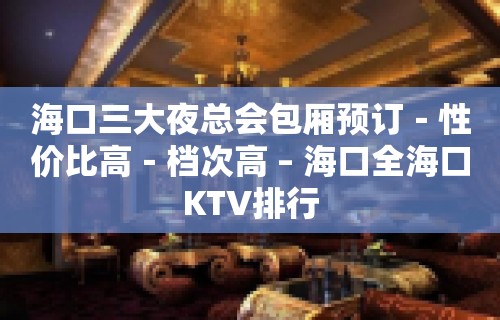 海口三大夜总会包厢预订－性价比高－档次高 – 海口全海口KTV排行