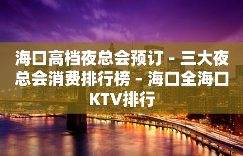 海口高档夜总会预订－三大夜总会消费排行榜 – 海口全海口KTV排行