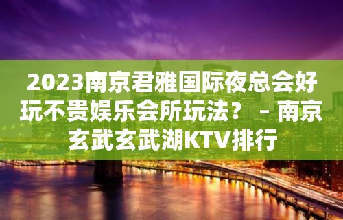 2023南京君雅国际夜总会好玩不贵娱乐会所玩法？ – 南京玄武玄武湖KTV排行