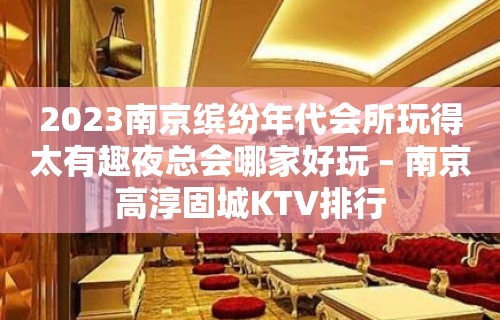 2023南京缤纷年代会所玩得太有趣夜总会哪家好玩 – 南京高淳固城KTV排行