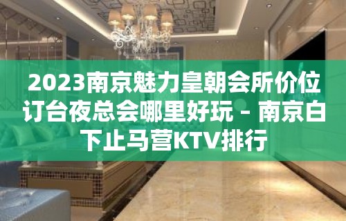 2023南京魅力皇朝会所价位订台夜总会哪里好玩 – 南京白下止马营KTV排行