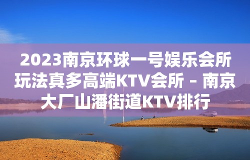 2023南京环球一号娱乐会所玩法真多高端KTV会所 – 南京大厂山潘街道KTV排行