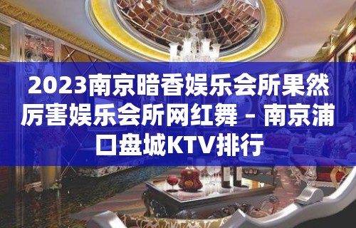 2023南京暗香娱乐会所果然厉害娱乐会所网红舞 – 南京浦口盘城KTV排行