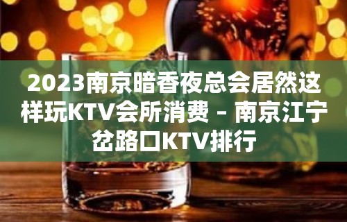 2023南京暗香夜总会居然这样玩KTV会所消费 – 南京江宁岔路口KTV排行