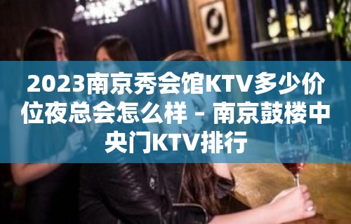 2023南京秀会馆KTV多少价位夜总会怎么样 – 南京鼓楼中央门KTV排行