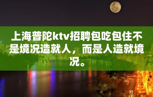 上海普陀ktv招聘包吃包住不是境况造就人，而是人造就境况。