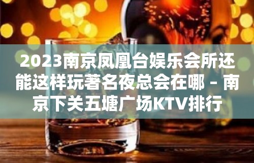 2023南京凤凰台娱乐会所还能这样玩著名夜总会在哪 – 南京下关五塘广场KTV排行