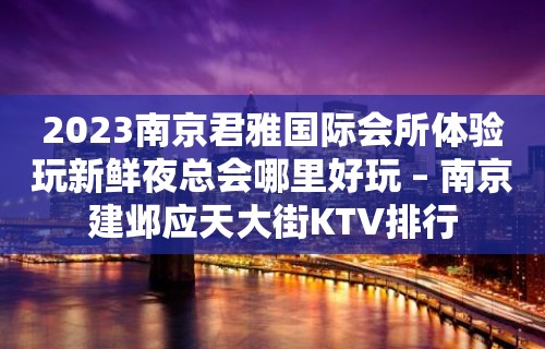 2023南京君雅国际会所体验玩新鲜夜总会哪里好玩 – 南京建邺应天大街KTV排行