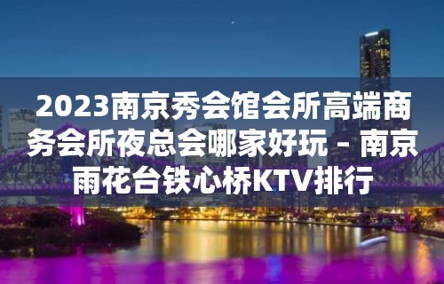 2023南京秀会馆会所高端商务会所夜总会哪家好玩 – 南京雨花台铁心桥KTV排行