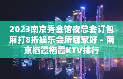 2023南京秀会馆夜总会订包厢打8折娱乐会所哪家好 – 南京栖霞栖霞KTV排行