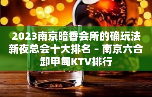 2023南京暗香会所的确玩法新夜总会十大排名 – 南京六合卸甲甸KTV排行