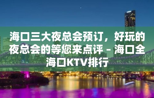 海口三大夜总会预订，好玩的夜总会的等您来点评 – 海口全海口KTV排行