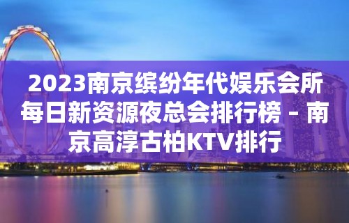 2023南京缤纷年代娱乐会所每日新资源夜总会排行榜 – 南京高淳古柏KTV排行