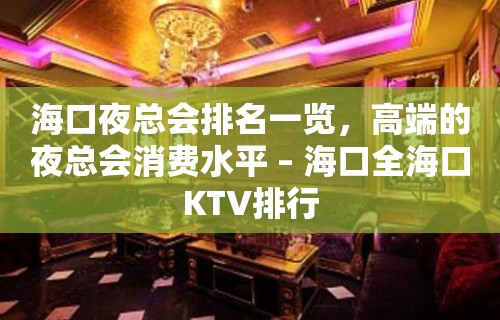 海口夜总会排名一览，高端的夜总会消费水平 – 海口全海口KTV排行