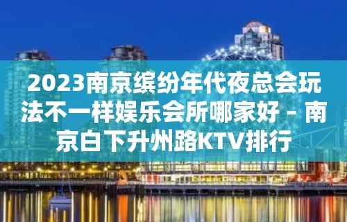 2023南京缤纷年代夜总会玩法不一样娱乐会所哪家好 – 南京白下升州路KTV排行