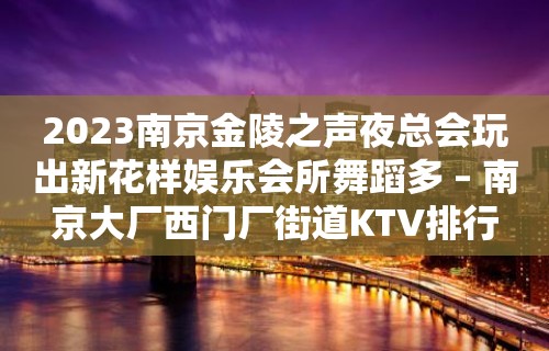 2023南京金陵之声夜总会玩出新花样娱乐会所舞蹈多 – 南京大厂西门厂街道KTV排行