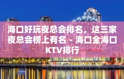 海口好玩夜总会排名，这三家夜总会榜上有名 – 海口全海口KTV排行