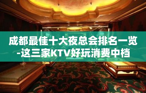 成都最佳十大夜总会排名一览-这三家KTV好玩消费中档