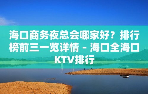 海口商务夜总会哪家好？排行榜前三一览详情 – 海口全海口KTV排行